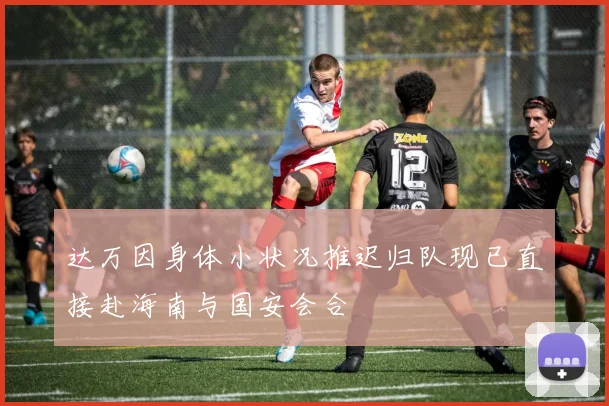 达万因身体小状况推迟归队现已直接赴海南与国安会合
