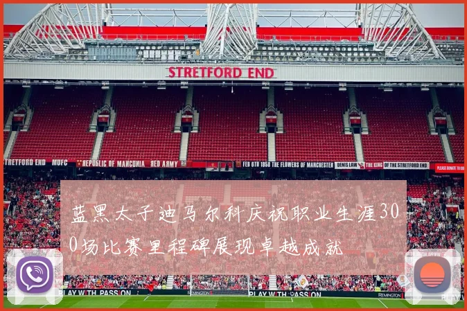 蓝黑太子迪马尔科庆祝职业生涯300场比赛里程碑展现卓越成就
