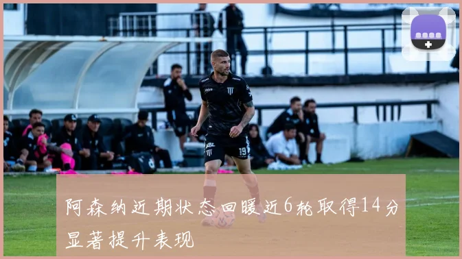 阿森纳近期状态回暖近6轮取得14分显著提升表现