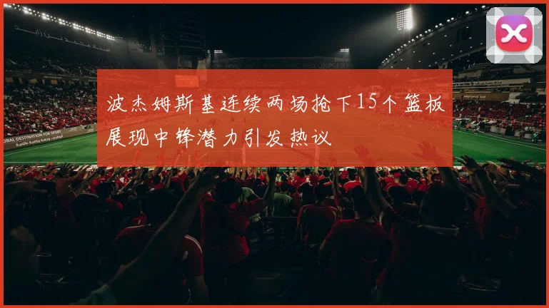 波杰姆斯基连续两场抢下15个篮板展现中锋潜力引发热议