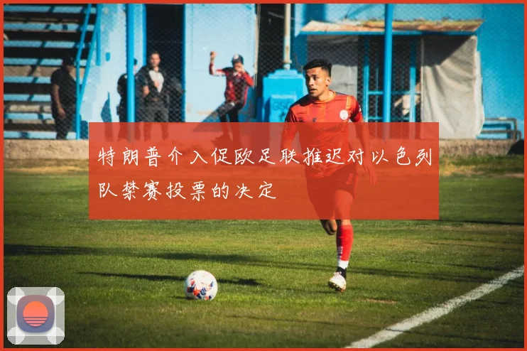 特朗普介入促欧足联推迟对以色列队禁赛投票的决定