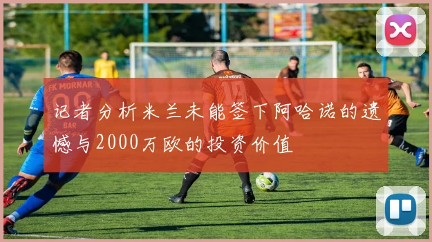 记者分析米兰未能签下阿哈诺的遗憾与2000万欧的投资价值