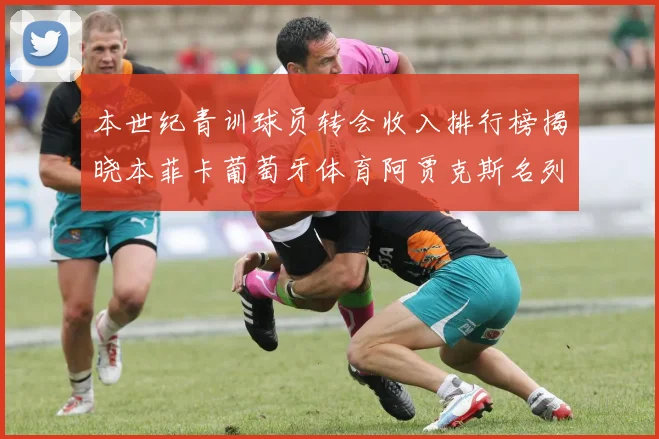 本世纪青训球员转会收入排行榜揭晓本菲卡葡萄牙体育阿贾克斯名列前茅