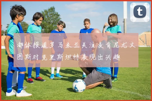 都体报道罗马米兰关注麦肯尼尤文图斯对克里斯坦特表现出兴趣