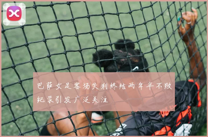 巴萨女足客场失利终结两年半不败纪录引发广泛关注