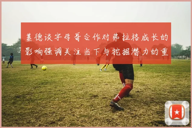 基德谈字母哥合作对弗拉格成长的影响强调关注当下与挖掘潜力的重要性