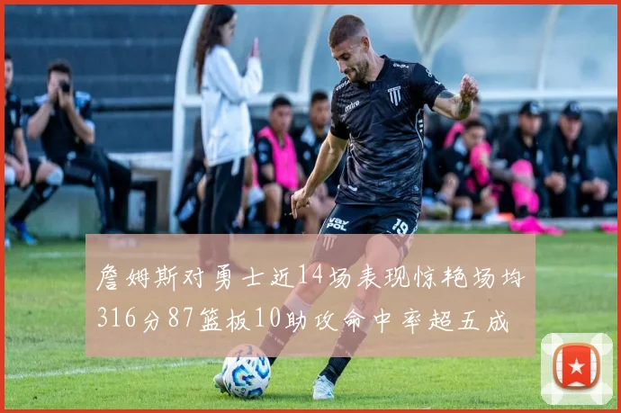 詹姆斯对勇士近14场表现惊艳场均316分87篮板10助攻命中率超五成