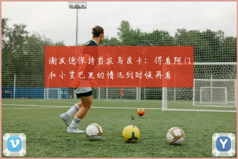 谢泼德保持首发乌度卡：得看阿门和小贾巴里的情况到时候再看