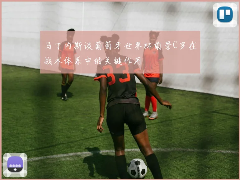 马丁内斯谈葡萄牙世界杯前景C罗在战术体系中的关键作用