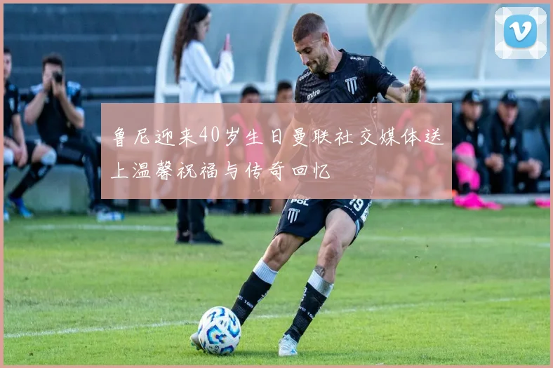 鲁尼迎来40岁生日曼联社交媒体送上温馨祝福与传奇回忆