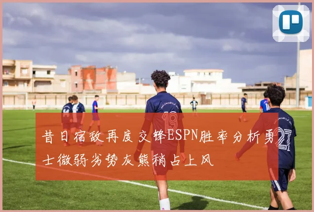 昔日宿敌再度交锋ESPN胜率分析勇士微弱劣势灰熊稍占上风